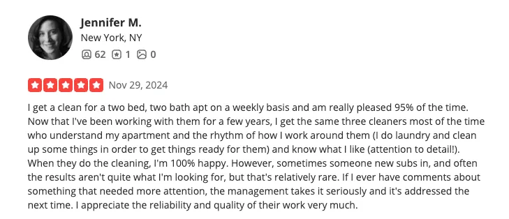 Yelp review from Jennifer M., Austin, TX — 5 stars, November 29 2024. I get a clean for a two bed, two bath apt on a weekly basis and am really pleased 95% of the time. Now that I've been working with them for a few years, I get the same three cleaners most of the time who understand my apartment and the rhythm of how I work around them (I do laundry and clean up some things in order to get things ready for them) and know what I like (attention to detail!). When they do the cleaning, I'm 100% happy. However, sometimes someone new subs in, and often the results aren't quite what I'm looking for, but that's relatively rare. If I ever have comments about something that needed more attention, the management takes it seriously and it's addressed the next time. I appreciate the reliability and quality of their work very much.